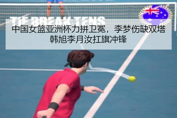 中国女篮亚洲杯力拼卫冕，李梦伤缺双塔韩旭李月汝扛旗冲锋