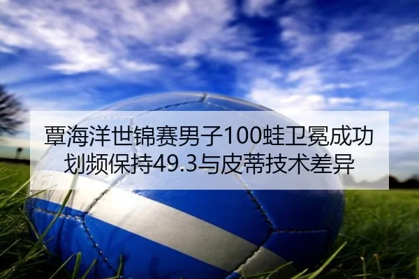 覃海洋世锦赛男子100蛙卫冕成功划频保持49.3与皮蒂技术差异