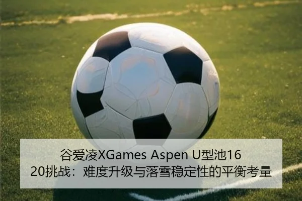 谷爱凌XGames Aspen U型池1620挑战：难度升级与落雪稳定性的平衡考量